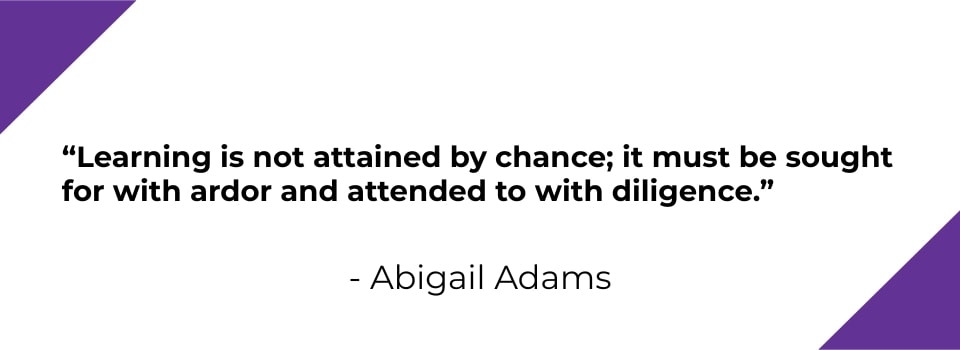 Learning is not attained by chance; it must be sought for with ardor and attended to with diligence. - Abigail Adams